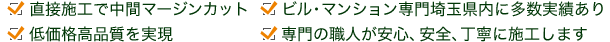 直接施工で中間マージンカット / 低価格高品質を実現 / ビル・マンション専門埼玉県内に多数実績あり / 専門の職人が安心、安全、丁寧に施工します