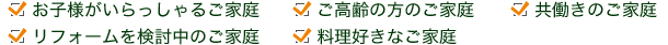 お子様がいらっしゃるご家庭 / ご高齢の方のご家庭 / リフォームを検討中のご家庭 / 料理好きなご家庭 / 共働きのご家庭